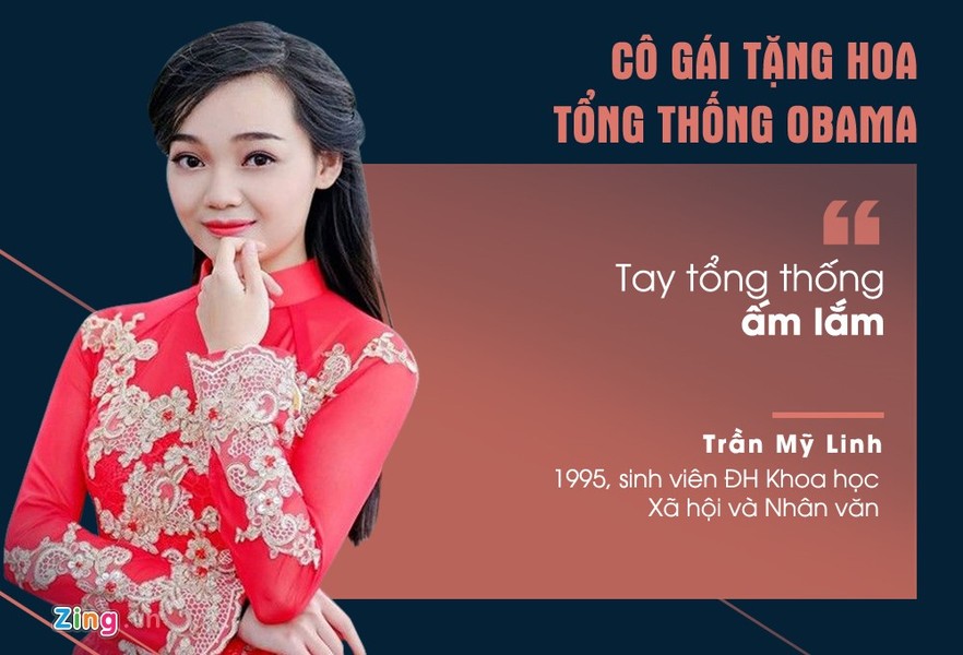 Trần Mỹ Linh khiến nhiều người ghen tỵ khi được tặng hoa Tổng thống Mỹ Obama ngay khi ông tới sân bay Nội Bài trong chuyến thăm Việt Nam vào tháng 5. Nói về cảm xúc lúc được bắt tay người đàn ông quyền lực thế giới, cô gái 21 tuổi chia sẻ: "Tớ nói thật là tay ngài Barack Obama ấm lắm! Nghe câu hỏi tên và cảm ơn thôi cũng thấy ngọt ngào".