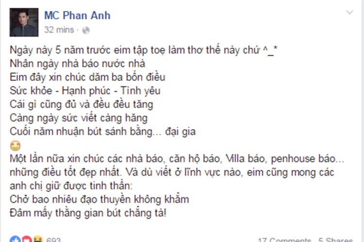 Nhân ngày  Báo chí Cách mạng Việt Nam 21/6, MC Phan Anh gửi tặng bài thơ mà anh viết đúng vào ngày này của 5 năm trước. “Nhân ngày nhà báo nước nhà. Em đây xin chúc dăm ba bốn điều. Sức khỏe - Hạnh phúc - Tình yêu. Cái gì cũng đủ và đều đều tăng. Càng ngày sức viết càng hăng. Cuối năm nhuận bút sánh bằng... đại gia”, Phan Anh chia sẻ.   