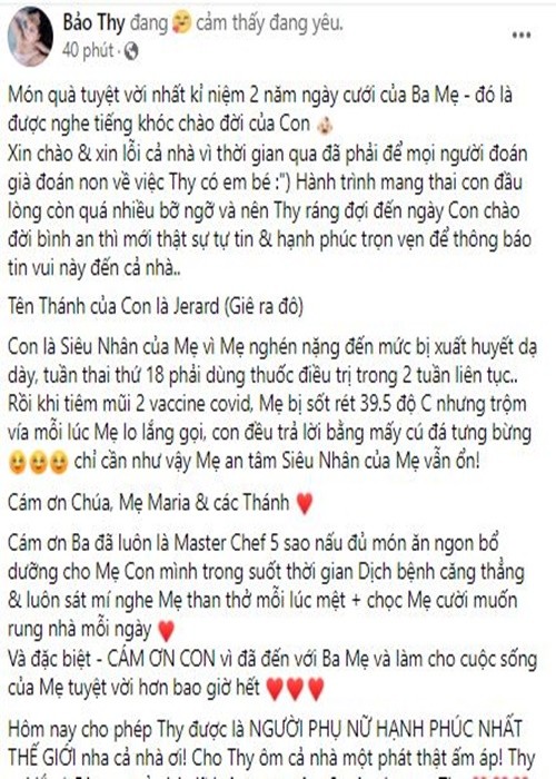  Bảo Thy vừa bất ngờ công khai ảnh con trai đầu lòng. Đồng thời, cô gửi lời xin lỗi vì bí mật mang bầu, sinh con. Bảo Thy cho biết, cô nghén nặng đến mức bị xuất huyết dạ dày, phải dùng thuốc điều trị trong 2 tuần. Nữ ca sĩ cảm ơn con vì làm cho cuộc sống của cô tuyệt vời hơn bao giờ hết. “Hôm nay cho phép Thy được là người phụ nữ hạnh phúc nhất thế giới nha cả nhà ơi", Bảo Thy chia sẻ.