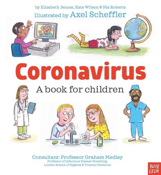 Virus Corona (Coronavirus): Cuốn sách về Covid-19 dành cho trẻ em của các tác giả Elizabeth Jenner , Kate Wilson và Nia Roberts. Được Axel Scheffler minh họa một cách lôi cuốn, cuốn sách đưa ra những giải thích rõ ràng về Covid-19, ảnh hưởng của nó từ cả góc độ sức khỏe và tác động đến cuộc sống hàng ngày trong mỗi gia đình.