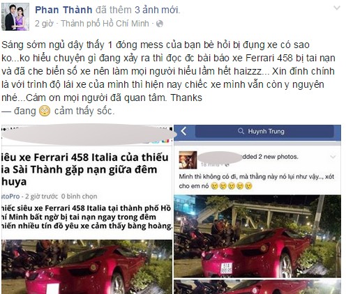 Trước tin đồn Phan Thành là chủ sở hữu của  siêu xe Ferrari 458 ''nát đầu'' tại TP HCM rạng sáng nay (24/8), vị thiếu gia này đã lên Facebook của mình bộc bạch: "Sáng sớm ngủ dậy thấy 1 đống tin nhắn của bạn bè hỏi bị đụng xe có sao không? Không hiểu chuyện gì đang xảy ra thì đọc được bài báo xe Ferrari 458 bị tai nạn và đã che biển số xe nên làm mọi người hiểu lầm hết. Xin đính chính là với trình độ lái xe của mình thì hiện nay chiếc xe mình vẫn còn y nguyên nhé. Cám ơn mọi người đã quan tâm. Thanks".