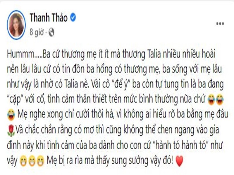 Mới đây, nữ  ca sĩ Thanh Thảo công khai dằn mặt “trà xanh” để ý chồng đại gia. Cô viết trên trang cá nhân: "Ba cứ thương mẹ ít ít mà thương Talia nhiều nhiều hoài nên lâu lâu cứ có tin đồn ba không có thương mẹ, ba sống với mẹ lâu như vậy là nhờ có Talia nè. Vài cô “để ý” ba còn tự tung tin là ba đang “cặp” với cô, tình cảm thân thiết trên mức bình thường nữa chứ. Mẹ nghe xong chỉ cười thôi, vì không ai hiểu rõ ba bằng mẹ đâu. Và chắc chắn rằng có mơ thì cũng không thể chen ngang vào gia đình này khi tình cảm của ba dành cho con như vậy. Mẹ bị ra rìa mà thấy sung sướng vậy đó".