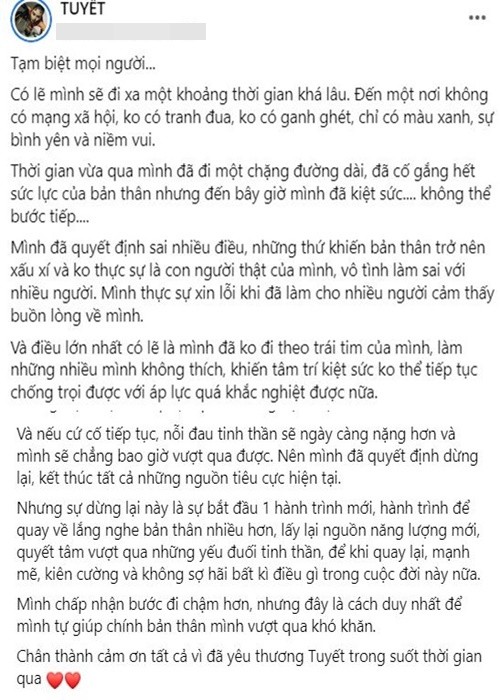 Trên fanpage, Ánh Tuyết tâm sự, cô đã kiệt sức nên sẽ rời mạng xã hội. Cô viết: “Mình đã quyết định sai nhiều điều, những thứ khiến bản thân trở nên xấu xí và không thực sự là con người thật của mình, vô tình làm sai với nhiều người. Mình thực sự xin lỗi khi đã làm cho nhiều người cảm thấy buồn lòng về mình. Và điều lớn nhất có lẽ là mình đã không đi theo trái tim của mình, làm những nhiều mình không thích, khiến tâm trí kiệt sức không thể tiếp tục chống chọi được với áp lực quá khắc nghiệt được nữa”.