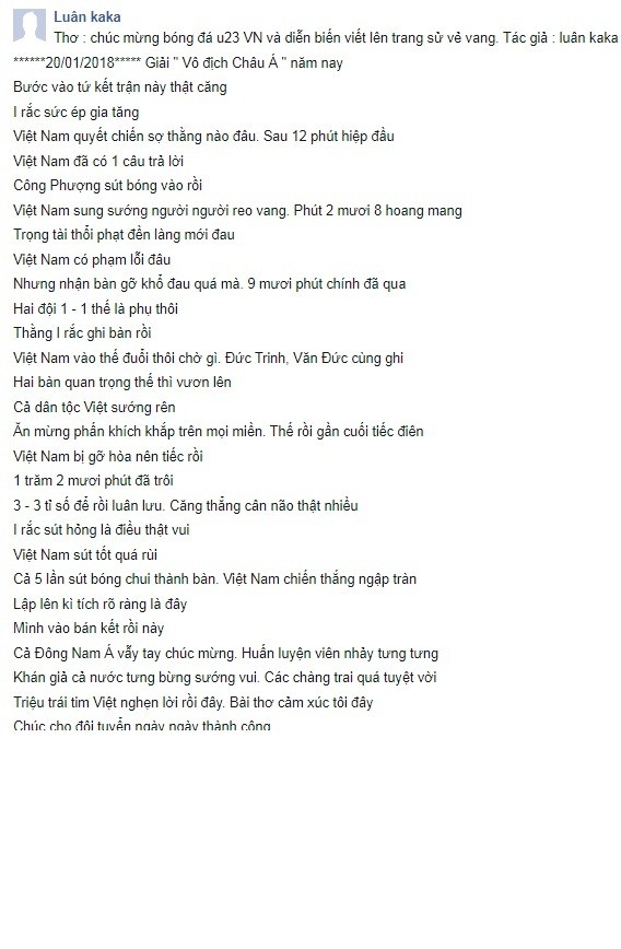 Có lẽ đã từ lâu lắm rồi người hâm mộ bóng đá Việt Nam mới có một ngày vui như hôm nay. Chiến thắng của đội tuyển U23 Việt Nam trước đối thủ mạnh, cựu vương của châu lục - U23 Iraq đã khiến biết bao con tim như vỡ òa trong sung sướng, hạnh phúc và tự hào. Từ giây phút hậu vệ Tiến Dũng thực hiện thành công quả luân lưu cuối cùng thì cùng lúc đó "triệu trái tim Việt cũng nghẹn lời rồi đây!". Tác giả Luân Kaka đã "xuất khẩu thành thơ", gửi đến toàn thể cầu thủ, ban huấn luyện U23 Việt Nam những lời ngợi khen vô cùng ý nghĩa.