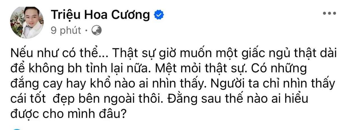 Mới đây, Hoa Cường – chồng “cô dâu 62 tuổi” gây xôn xao khi đăng đàn thể hiện rõ sự mệt mỏi, tiêu cực. Cụ thể, anh nói rằng:“Nếu như có thể... Thật sự giờ muốn một giấc ngủ thật dài để không bao giờ tỉnh lại nữa. Mệt mỏi thật sự. Có những đắng cay hay khổ nào ai nhìn thấy. Người ta chỉ nhìn thấy cái tốt đẹp bên ngoài thôi. Đằng sau thế nào ai hiểu được cho mình đâu?”.